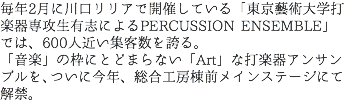 毎年2月に川口リリアで開催している「東京藝術大学打楽器専攻生有志によるPERCUSSION ENSEMBLE」では、600人近い集客数を誇る。 「音楽」の枠にとどまらない「Art」な打楽器アンサンブルを、ついに今年、総合工房棟前メインステージにて解禁。